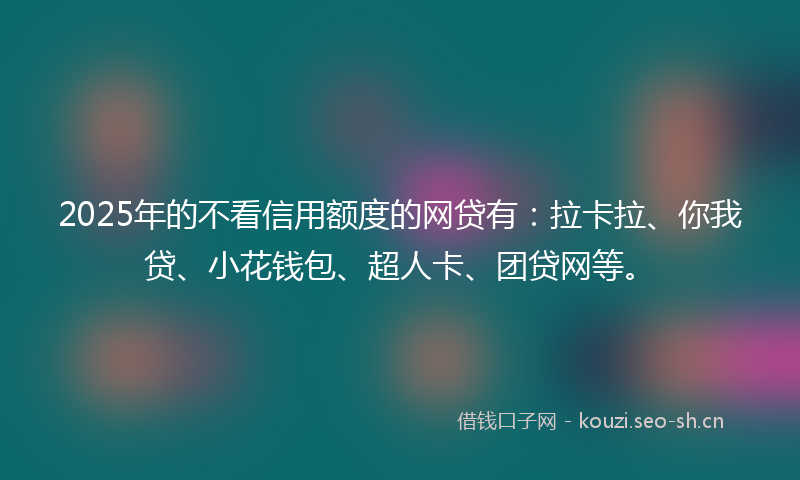 2025年的不看信用额度的网贷有：拉卡拉、你我贷、小花钱包、超人卡、团贷网等。