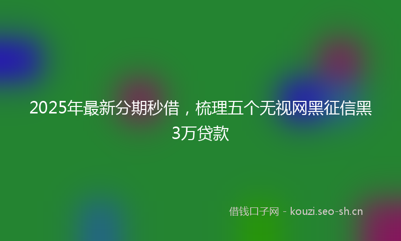 2025年最新分期秒借，梳理五个无视网黑征信黑3万贷款
