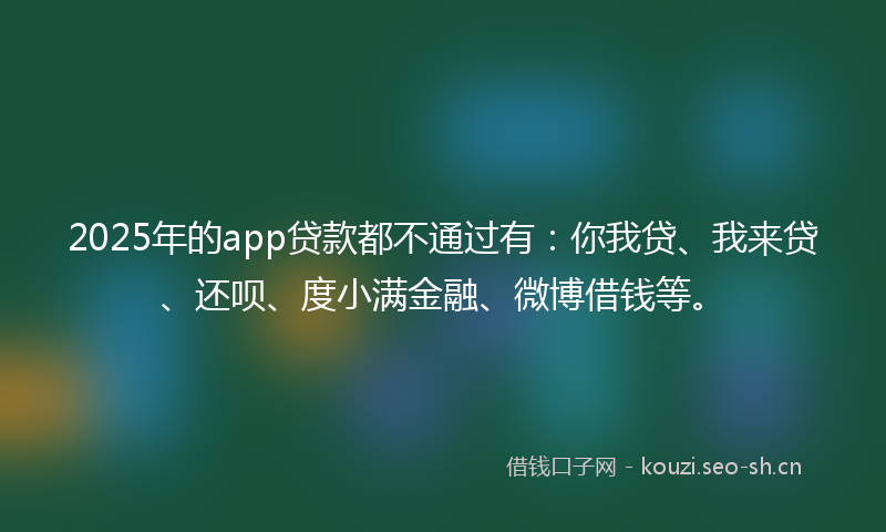 2025年的app贷款都不通过有：你我贷、我来贷、还呗、度小满金融、微博借钱等。