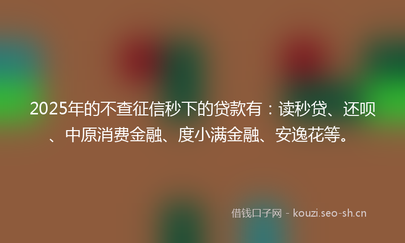 2025年的不查征信秒下的贷款有：读秒贷、还呗、中原消费金融、度小满金融、安逸花等。