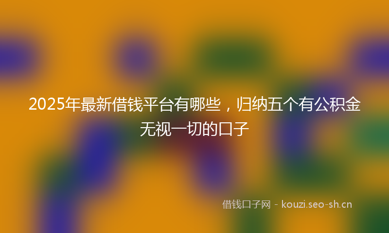 2025年最新借钱平台有哪些，归纳五个有公积金无视一切的口子
