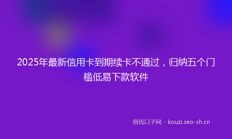 2025年最新信用卡到期续卡不通过，归纳五个门槛低易下款软件