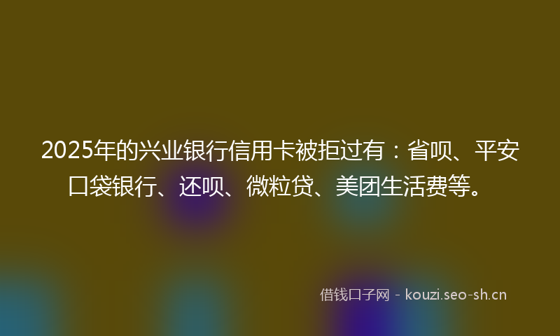 2025年的兴业银行信用卡被拒过有：省呗、平安口袋银行、还呗、微粒贷、美团生活费等。