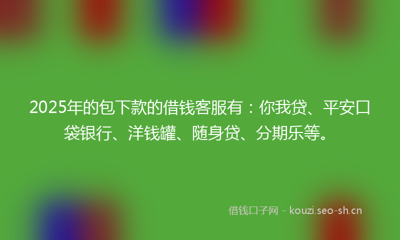 2025年的包下款的借钱客服有：你我贷、平安口袋银行、洋钱罐、随身贷、分期乐等。