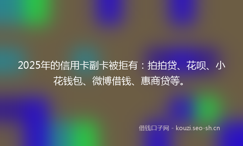 2025年的信用卡副卡被拒有：拍拍贷、花呗、小花钱包、微博借钱、惠商贷等。