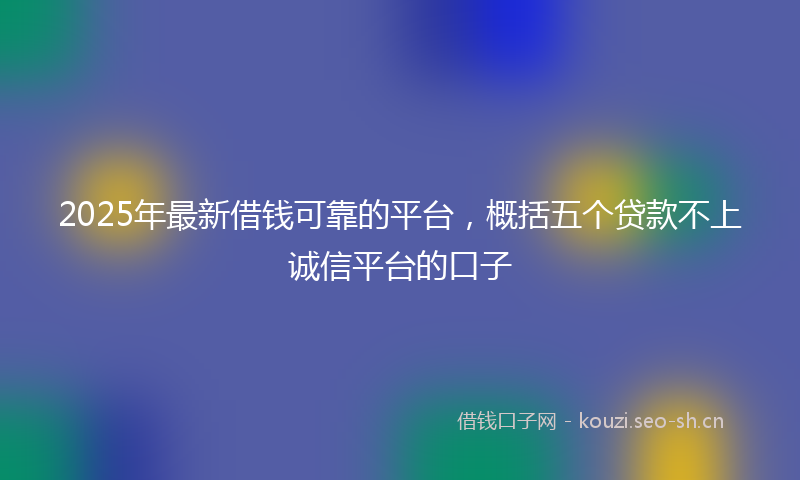 2025年最新借钱可靠的平台，概括五个贷款不上诚信平台的口子