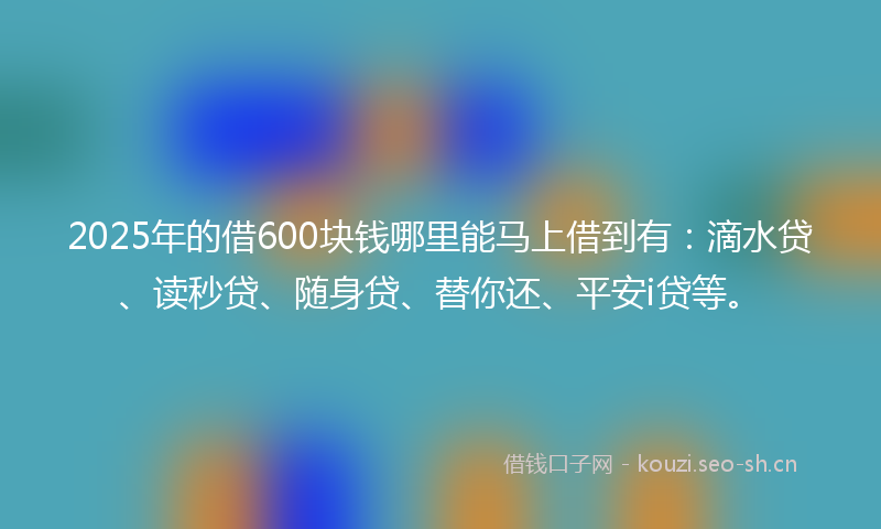 2025年的借600块钱哪里能马上借到有:滴水贷、读秒贷、随身贷、替你还、平安i贷等。