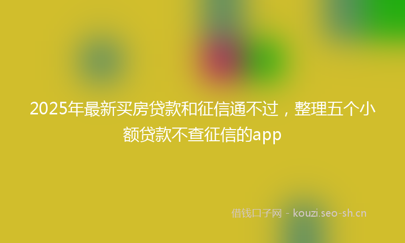 2025年最新买房贷款和征信通不过，整理五个小额贷款不查征信的app