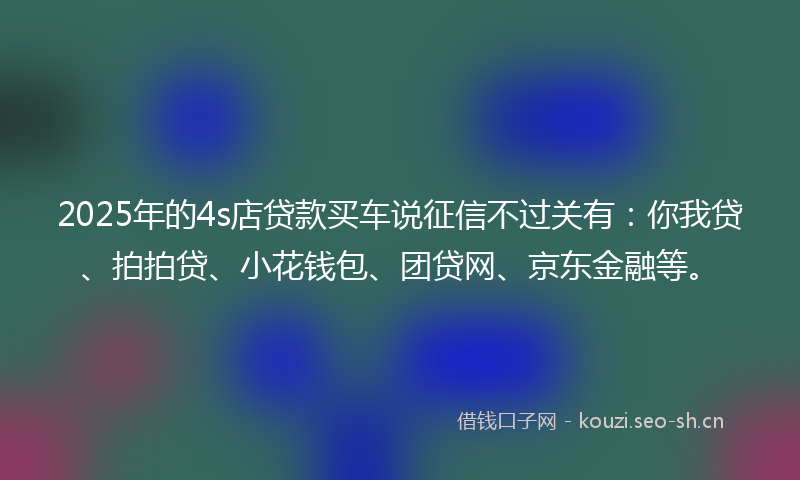 2025年的4s店贷款买车说征信不过关有：你我贷、拍拍贷、小花钱包、团贷网、京东金融等。
