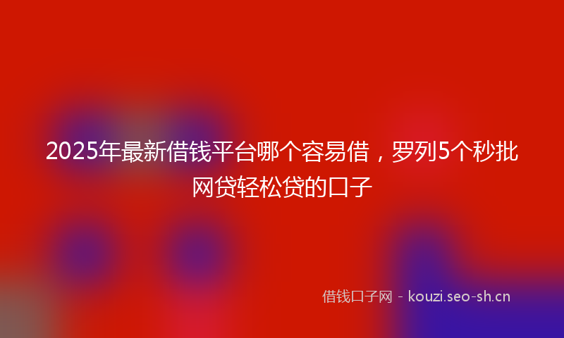 2025年最新借钱平台哪个容易借，罗列5个秒批网贷轻松贷的口子