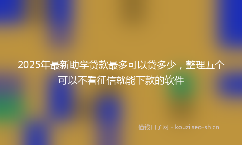 2025年最新助学贷款最多可以贷多少，整理五个可以不看征信就能下款的软件