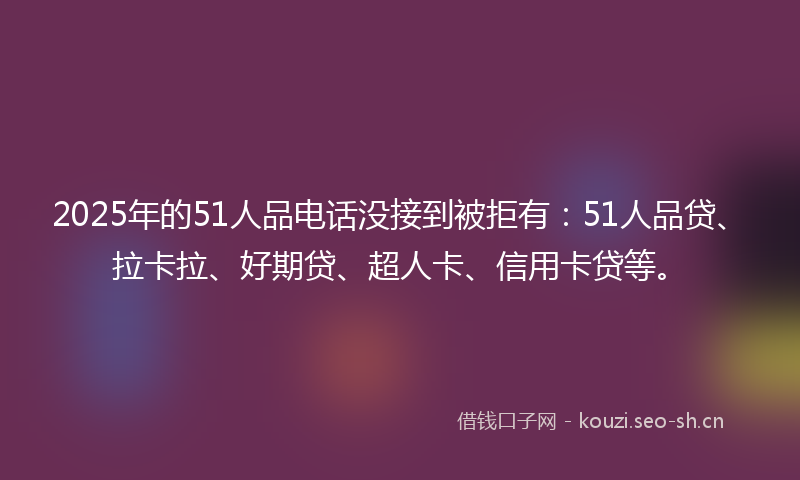 2025年的51人品电话没接到被拒有：51人品贷、拉卡拉、好期贷、超人卡、信用卡贷等。