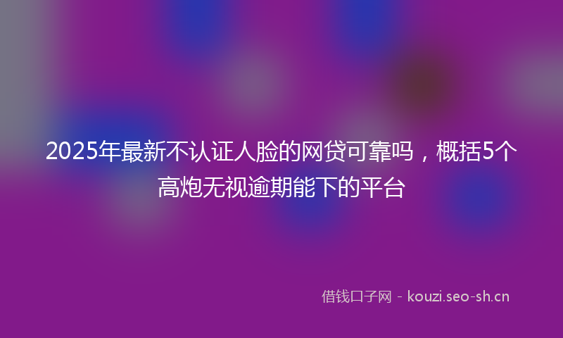 2025年最新不认证人脸的网贷可靠吗，概括5个高炮无视逾期能下的平台