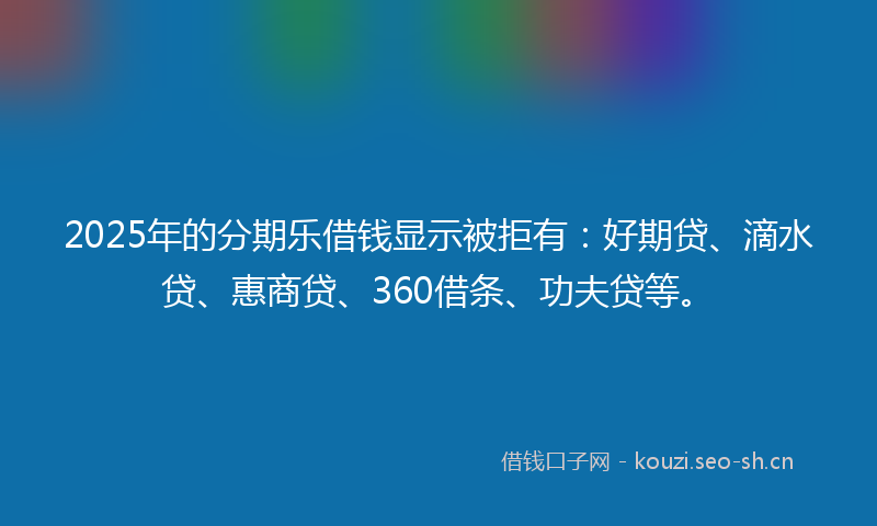 2025年的分期乐借钱显示被拒有：好期贷、滴水贷、惠商贷、360借条、功夫贷等。