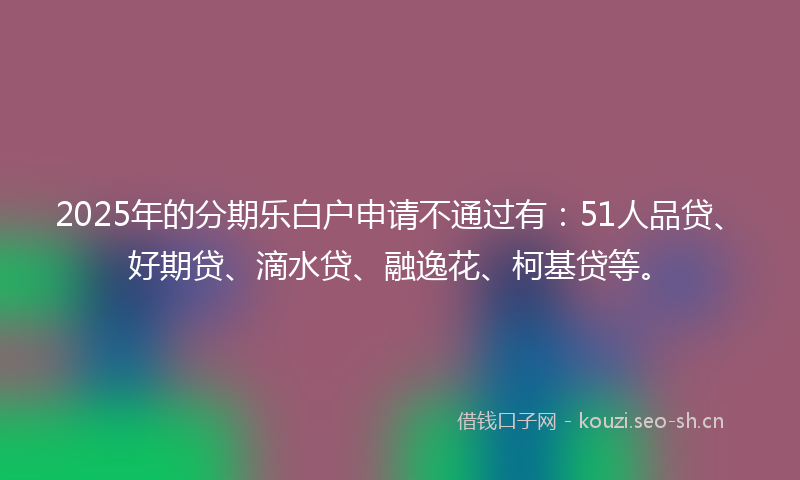 2025年的分期乐白户申请不通过有：51人品贷、好期贷、滴水贷、融逸花、柯基贷等。