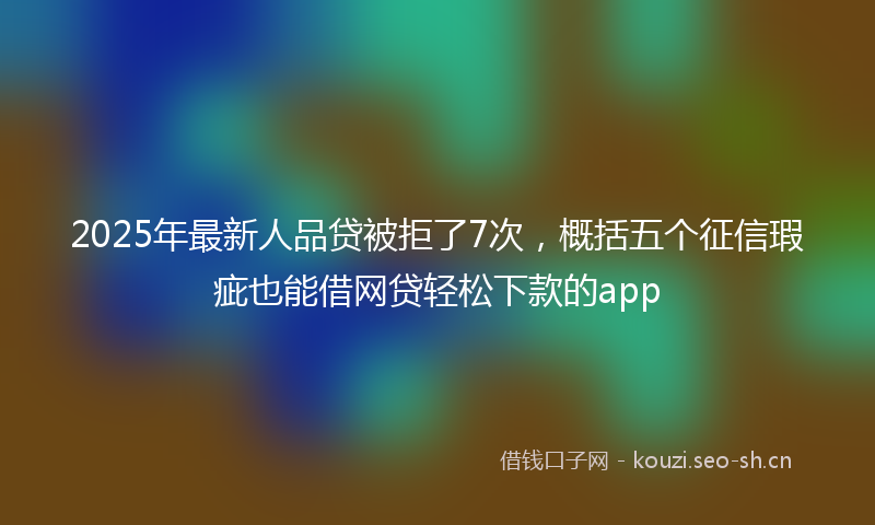 2025年最新人品贷被拒了7次，概括五个征信瑕疵也能借网贷轻松下款的app