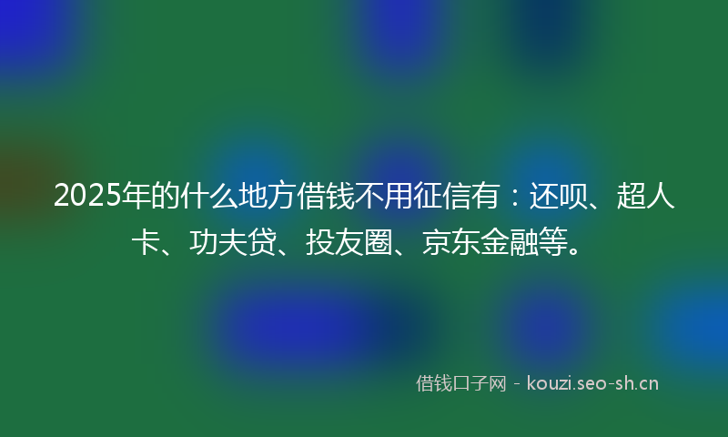 2025年的什么地方借钱不用征信有：还呗、超人卡、功夫贷、投友圈、京东金融等。
