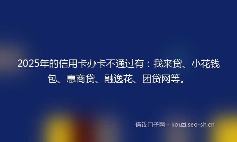 2025年的信用卡办卡不通过有：我来贷、小花钱包、惠商贷、融逸花、团贷网等。