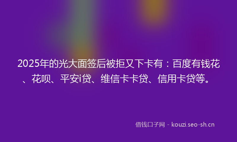 2025年的光大面签后被拒又下卡有：百度有钱花、花呗、平安i贷、维信卡卡贷、信用卡贷等。