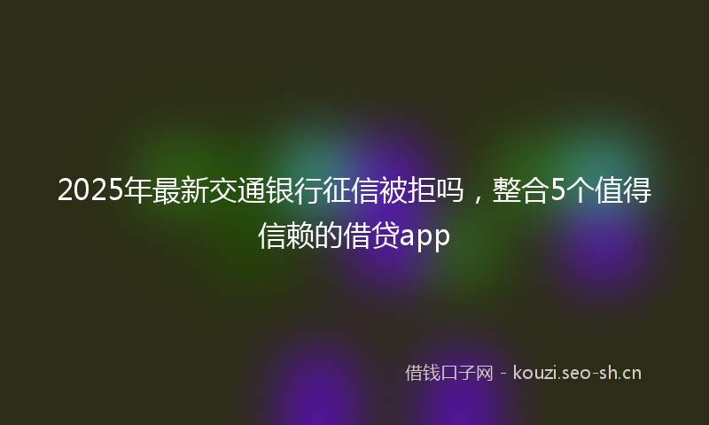 2025年最新交通银行征信被拒吗,整合5个值得信赖的借贷app