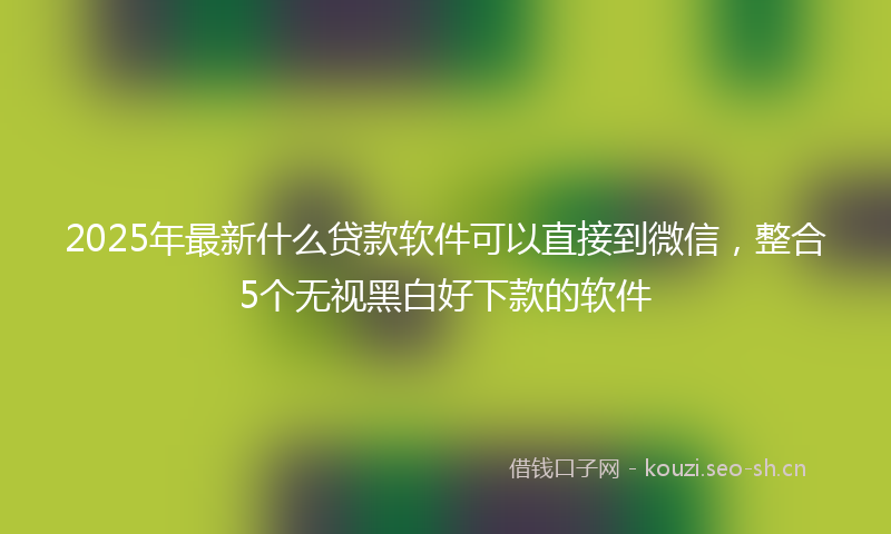2025年最新什么贷款软件可以直接到微信，整合5个无视黑白好下款的软件