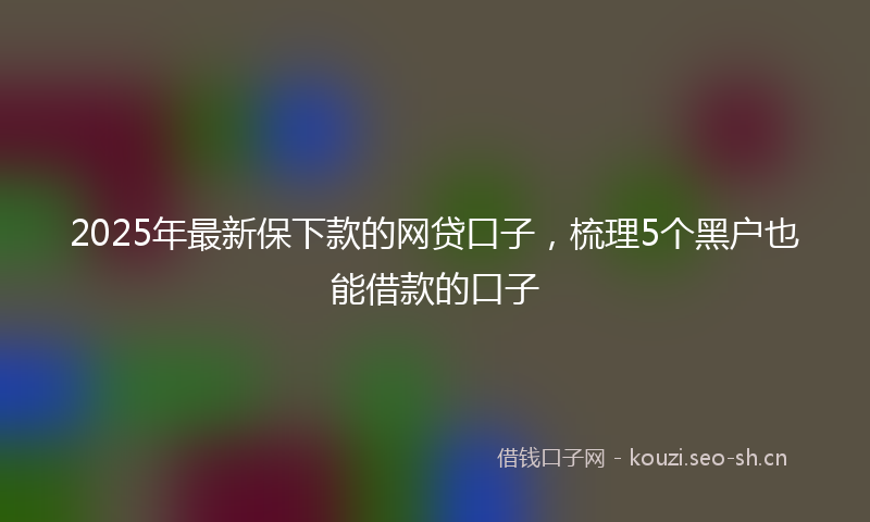 2025年最新保下款的网贷口子,梳理5个黑户也能借款的口子