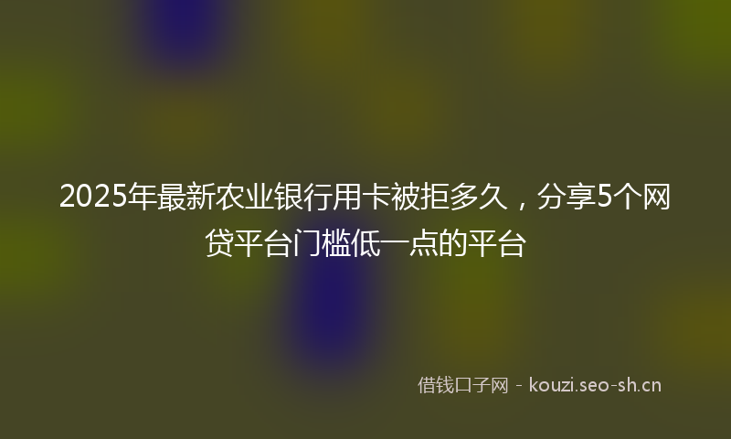 2025年最新农业银行用卡被拒多久，分享5个网贷平台门槛低一点的平台