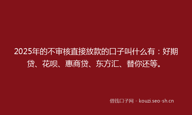 2025年的不审核直接放款的口子叫什么有：好期贷、花呗、惠商贷、东方汇、替你还等。