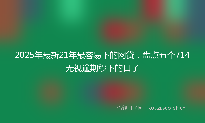 2025年最新21年最容易下的网贷，盘点五个714无视逾期秒下的口子