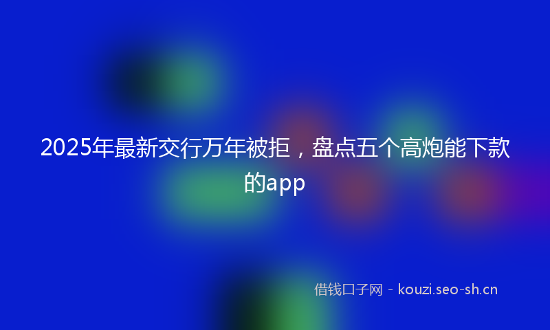 2025年最新交行万年被拒，盘点五个高炮能下款的app