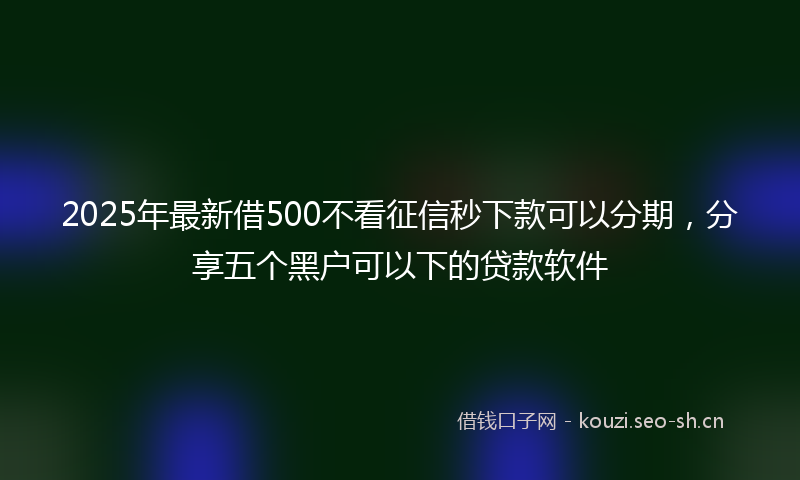 2025年最新借500不看征信秒下款可以分期，分享五个黑户可以下的贷款软件