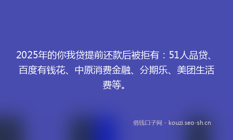 2025年的你我贷提前还款后被拒有：51人品贷、百度有钱花、中原消费金融、分期乐、美团生活费等。