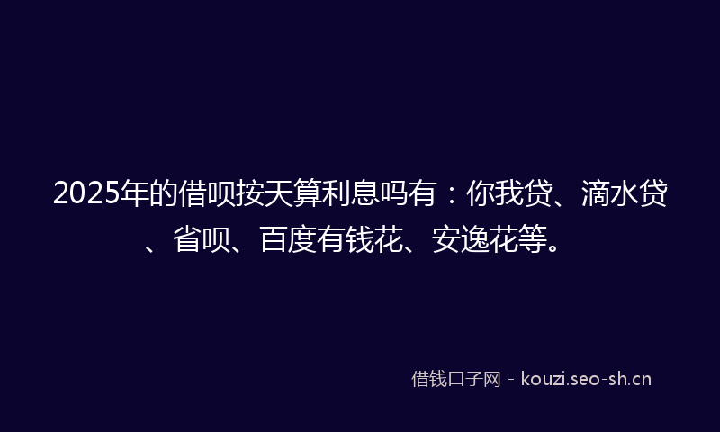 2025年的借呗按天算利息吗有：你我贷、滴水贷、省呗、百度有钱花、安逸花等。