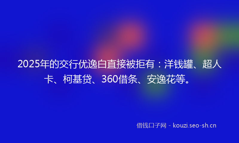 2025年的交行优逸白直接被拒有：洋钱罐、超人卡、柯基贷、360借条、安逸花等。