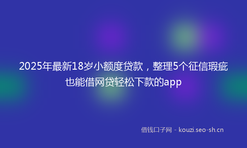 2025年最新18岁小额度贷款，整理5个征信瑕疵也能借网贷轻松下款的app