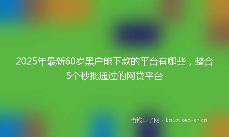 2025年最新60岁黑户能下款的平台有哪些，整合5个秒批通过的网贷平台