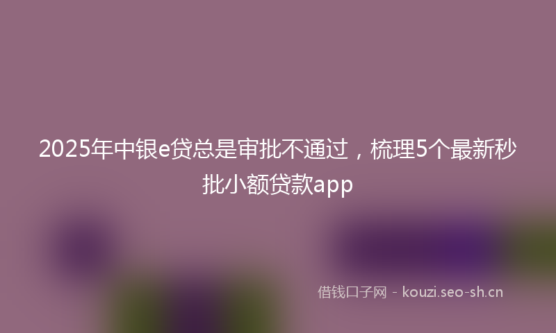 2025年中银e贷总是审批不通过，梳理5个最新秒批小额贷款app