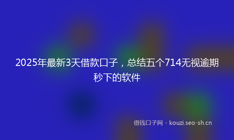 2025年最新3天借款口子，总结五个714无视逾期秒下的软件