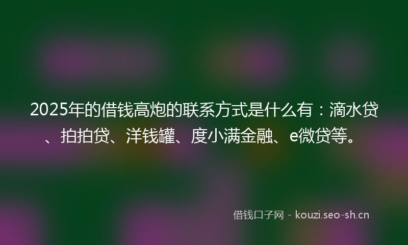2025年的借钱高炮的联系方式是什么有：滴水贷、拍拍贷、洋钱罐、度小满金融、e微贷等。