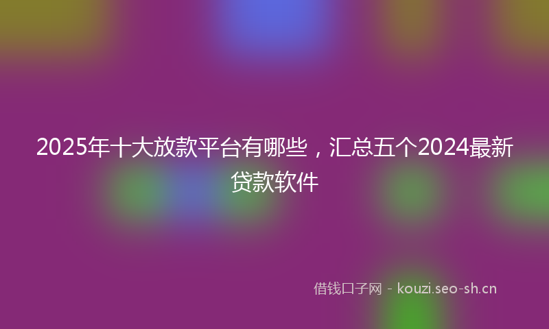 2025年十大放款平台有哪些，汇总五个2024最新贷款软件