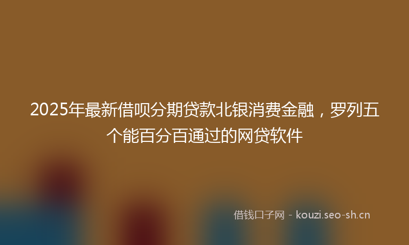 2025年最新借呗分期贷款北银消费金融,罗列五个能百分百通过的网贷软件