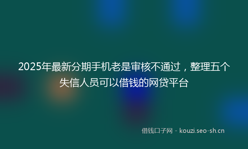 2025年最新分期手机老是审核不通过，整理五个失信人员可以借钱的网贷平台
