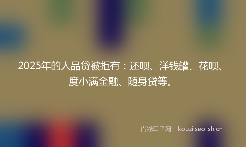 2025年的人品贷被拒有：还呗、洋钱罐、花呗、度小满金融、随身贷等。
