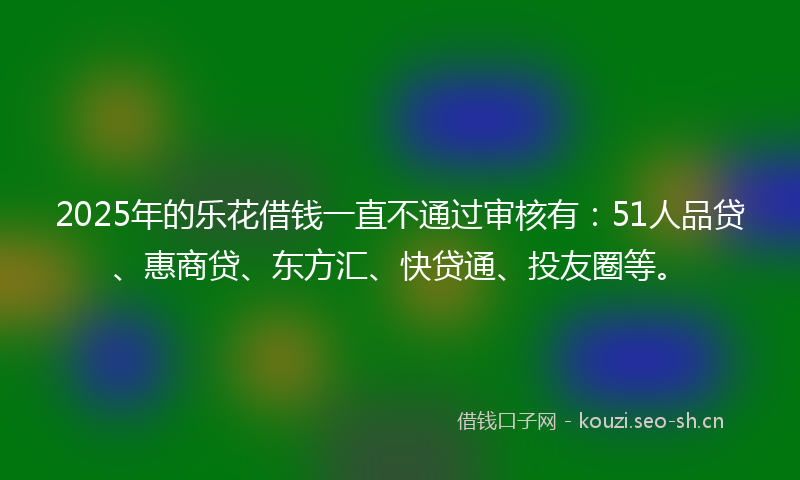 2025年的乐花借钱一直不通过审核有：51人品贷、惠商贷、东方汇、快贷通、投友圈等。