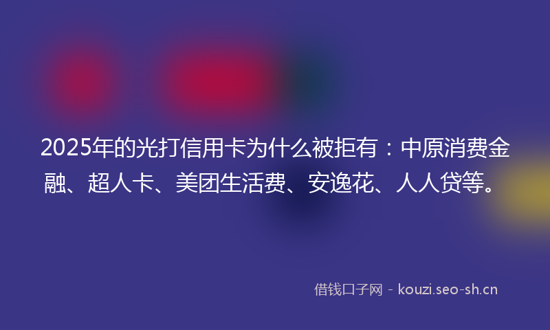 2025年的光打信用卡为什么被拒有：中原消费金融、超人卡、美团生活费、安逸花、人人贷等。