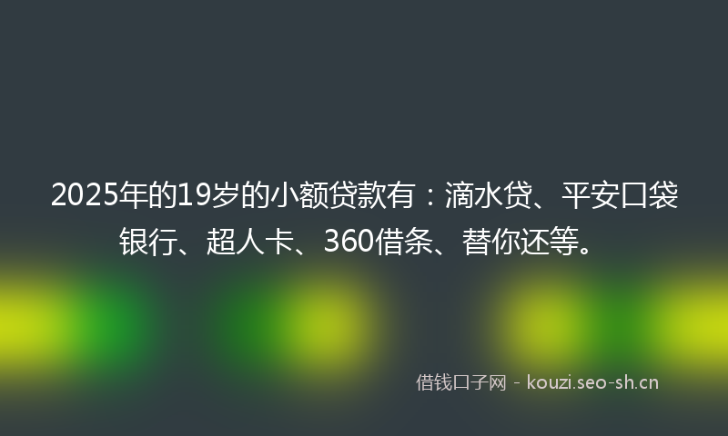 2025年的19岁的小额贷款有：滴水贷、平安口袋银行、超人卡、360借条、替你还等。