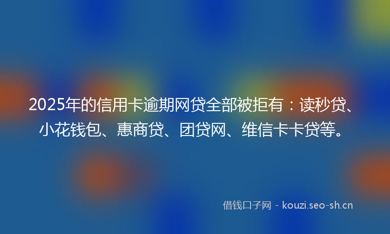 2025年的信用卡逾期网贷全部被拒有：读秒贷、小花钱包、惠商贷、团贷网、维信卡卡贷等。