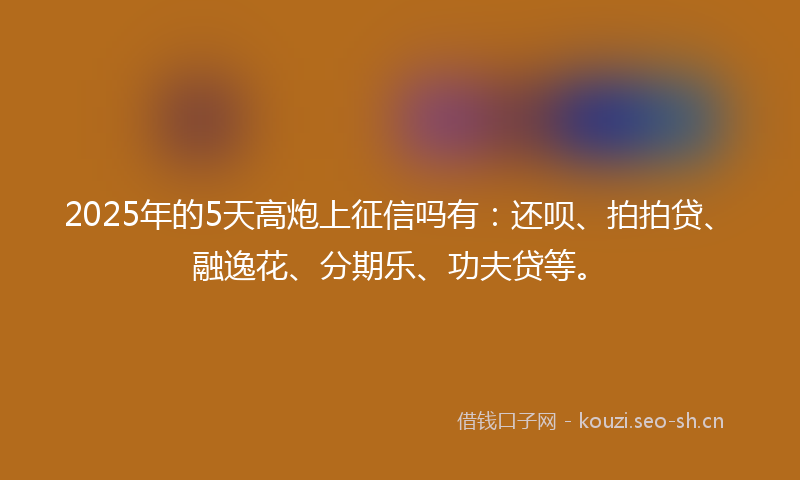 2025年的5天高炮上征信吗有：还呗、拍拍贷、融逸花、分期乐、功夫贷等。
