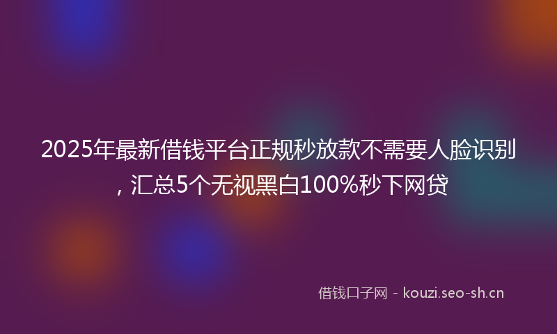 2025年最新借钱平台正规秒放款不需要人脸识别，汇总5个无视黑白100%秒下网贷