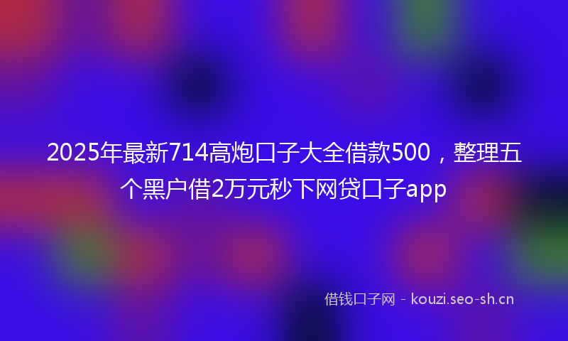 2025年最新714高炮口子大全借款500，整理五个黑户借2万元秒下网贷口子app
